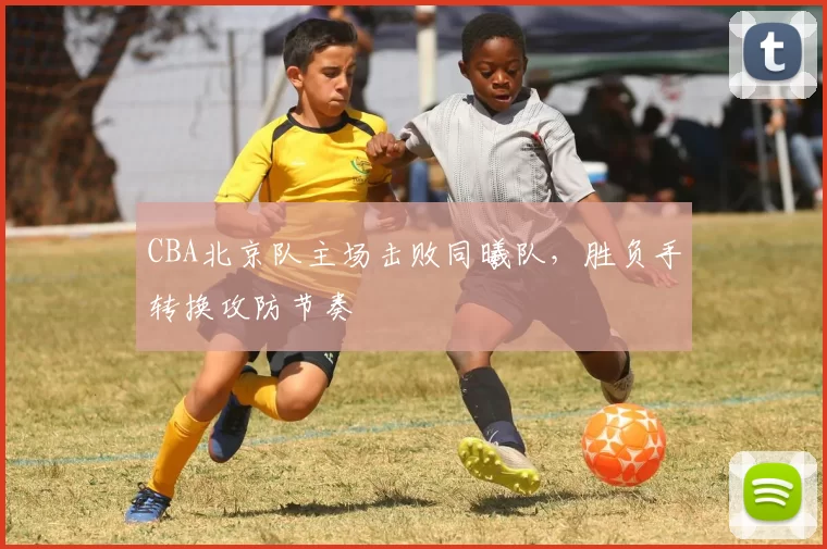 CBA北京队主场击败同曦队，胜负手转换攻防节奏