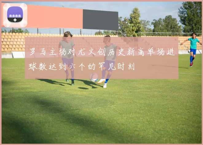 罗马主场对尤文创历史新高单场进球数达到六个的罕见时刻