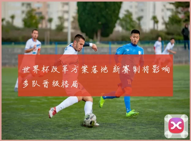 世界杯改革方案落地 新赛制将影响多队晋级格局
