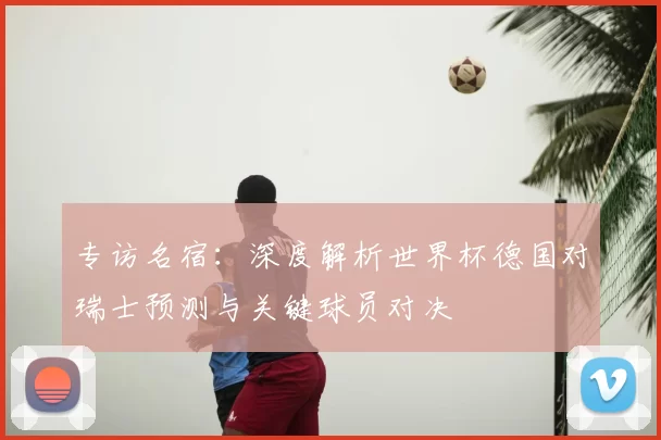 专访名宿:深度解析世界杯德国对瑞士预测与关键球员对决