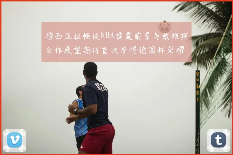 穆西亚拉畅谈NBA雷霆前景与戴维斯合作展望期待首次夺得德国杯荣耀