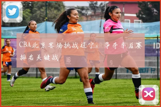 CBA北京客场挑战辽宁，争夺季后赛排名关键战