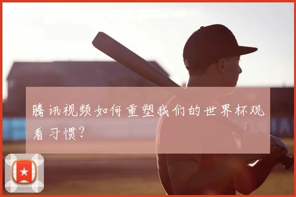 腾讯视频如何重塑我们的世界杯观看习惯？