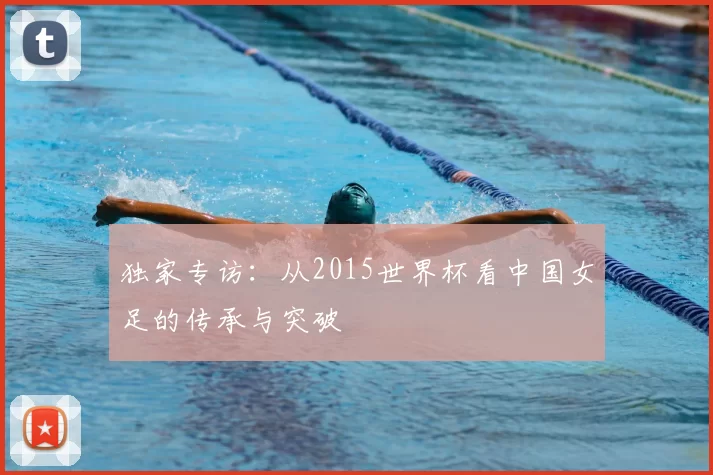 独家专访:从2015世界杯看中国女足的传承与突破