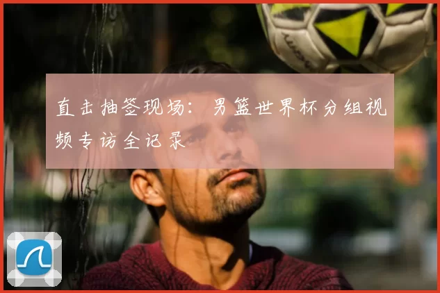 直击抽签现场：男篮世界杯分组视频专访全记录