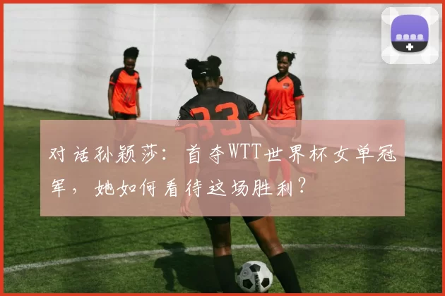 对话孙颖莎：首夺WTT世界杯女单冠军，她如何看待这场胜利？