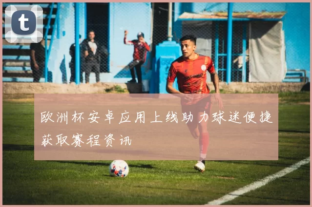 欧洲杯安卓应用上线助力球迷便捷获取赛程资讯