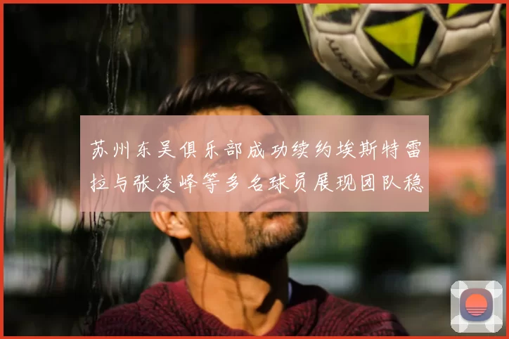 苏州东吴俱乐部成功续约埃斯特雷拉与张凌峰等多名球员展现团队稳定性