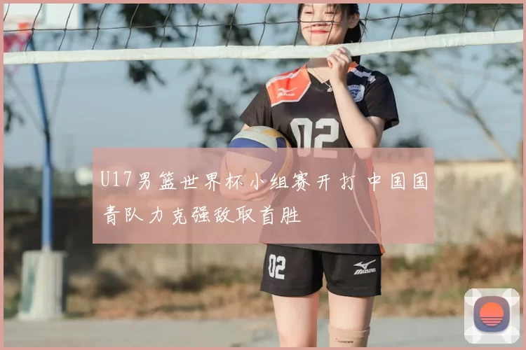 U17男篮世界杯小组赛开打 中国国青队力克强敌取首胜