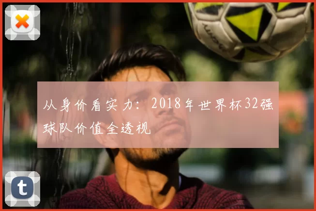 从身价看实力：2018年世界杯32强球队价值全透视