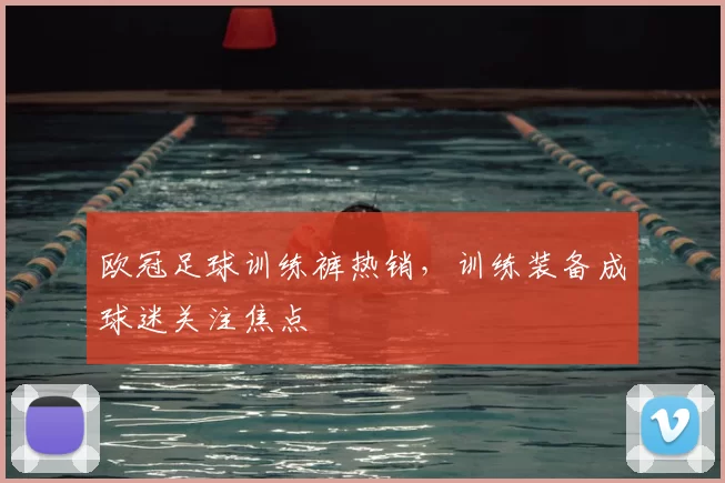 欧冠足球训练裤热销,训练装备成球迷关注焦点