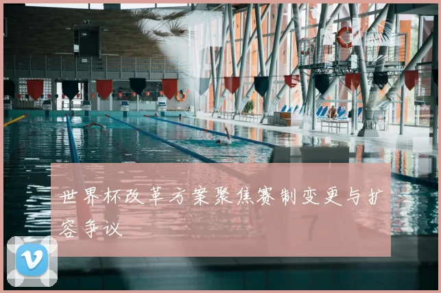 世界杯改革方案聚焦赛制变更与扩容争议
