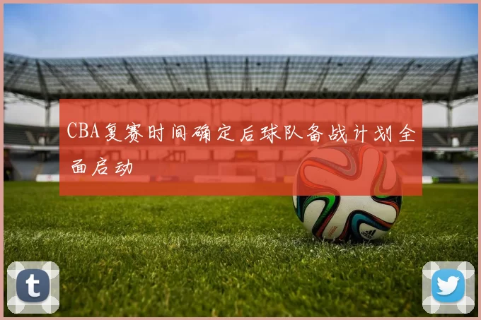 CBA复赛时间确定后球队备战计划全面启动